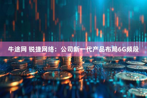 牛途网 锐捷网络：公司新一代产品布局6G频段