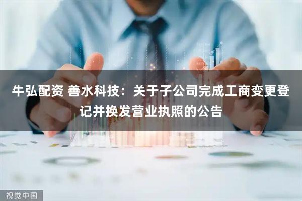 牛弘配资 善水科技：关于子公司完成工商变更登记并换发营业执照的公告