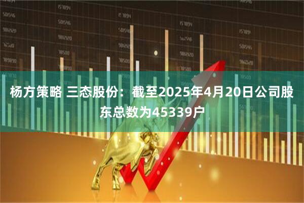 杨方策略 三态股份：截至2025年4月20日公司股东总数为45339户