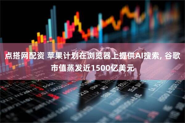 点搭网配资 苹果计划在浏览器上提供AI搜索, 谷歌市值蒸发近1500亿美元