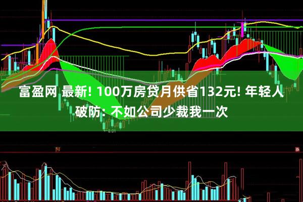 富盈网 最新! 100万房贷月供省132元! 年轻人破防: 不如公司少裁我一次