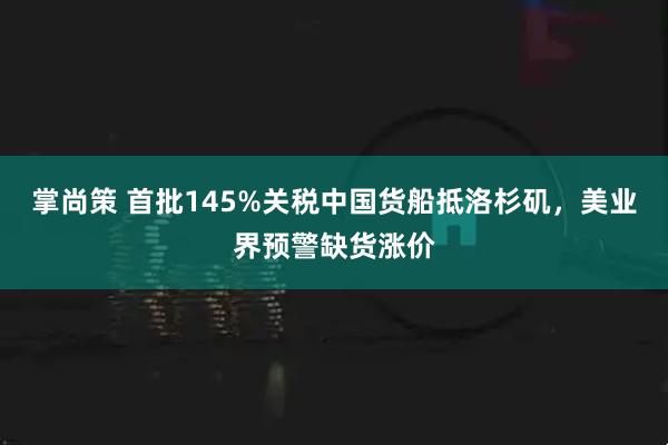 掌尚策 首批145%关税中国货船抵洛杉矶，美业界预警缺货涨价