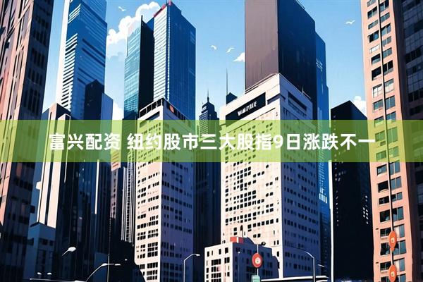 富兴配资 纽约股市三大股指9日涨跌不一