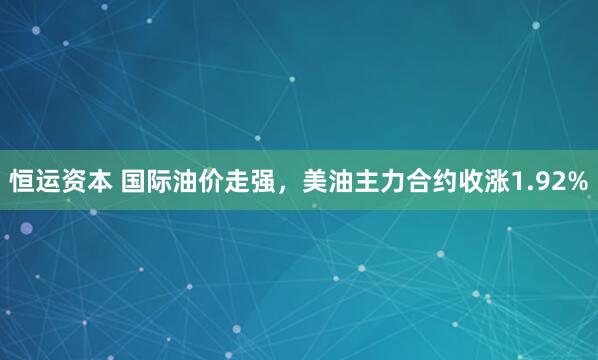 恒运资本 国际油价走强，美油主力合约收涨1.92%