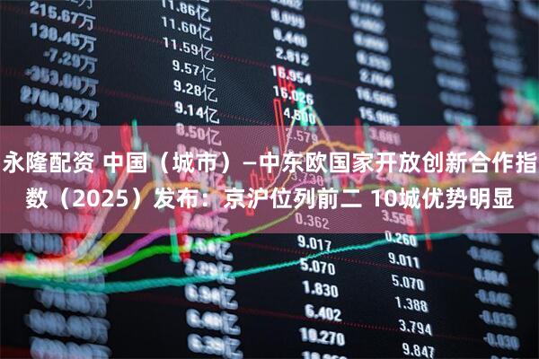 永隆配资 中国（城市）—中东欧国家开放创新合作指数（2025）发布：京沪位列前二 10城优势明显