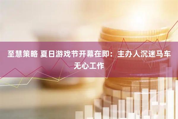 至慧策略 夏日游戏节开幕在即：主办人沉迷马车无心工作
