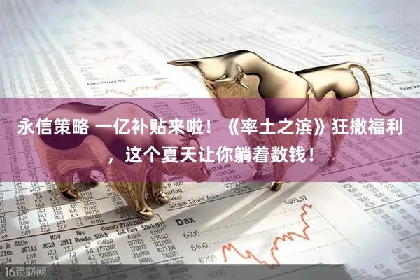 永信策略 一亿补贴来啦！《率土之滨》狂撒福利，这个夏天让你躺着数钱！