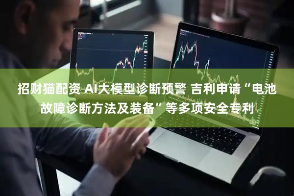 招财猫配资 AI大模型诊断预警 吉利申请“电池故障诊断方法及装备”等多项安全专利