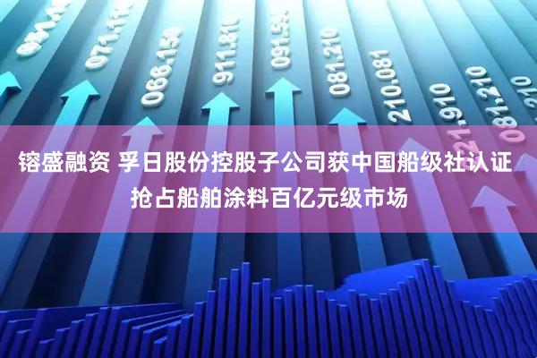 镕盛融资 孚日股份控股子公司获中国船级社认证 抢占船舶涂料百亿元级市场