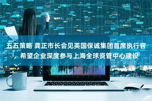 五五策略 龚正市长会见英国保诚集团首席执行官，希望企业深度参与上海全球资管中心建设