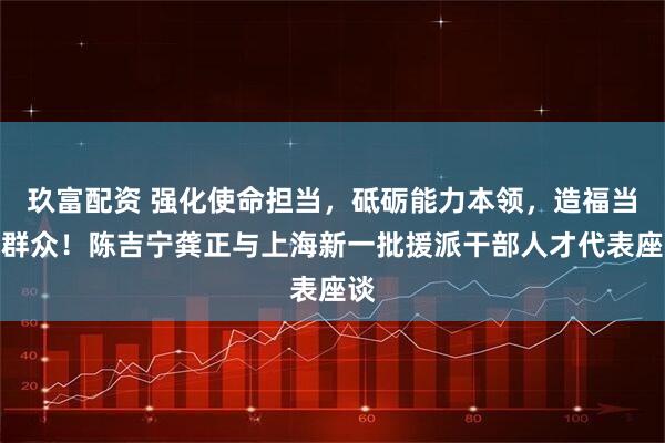 玖富配资 强化使命担当，砥砺能力本领，造福当地群众！陈吉宁龚正与上海新一批援派干部人才代表座谈