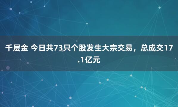 千层金 今日共73只个股发生大宗交易，总成交17.1亿元