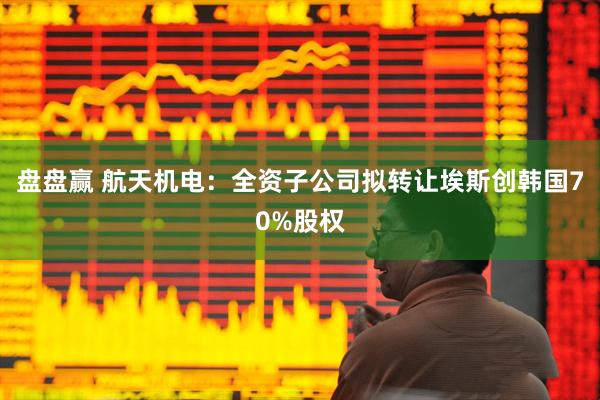 盘盘赢 航天机电：全资子公司拟转让埃斯创韩国70%股权
