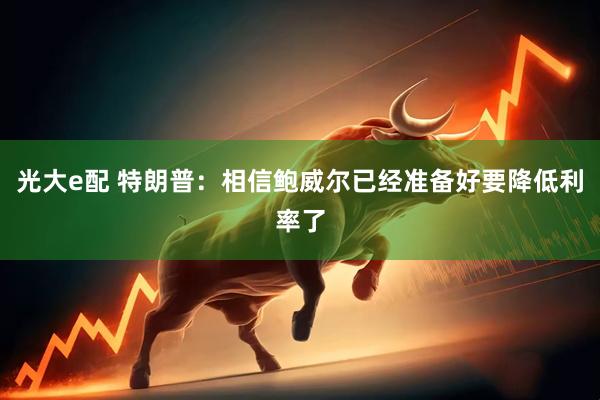 光大e配 特朗普：相信鲍威尔已经准备好要降低利率了