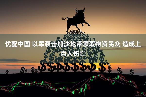 优配中国 以军袭击加沙地带领取物资民众 造成上百人伤亡