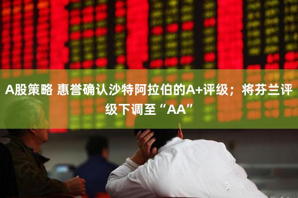 A股策略 惠誉确认沙特阿拉伯的A+评级；将芬兰评级下调至“AA”