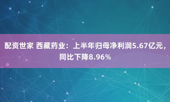 配资世家 西藏药业：上半年归母净利润5.67亿元，同比下降8.96%