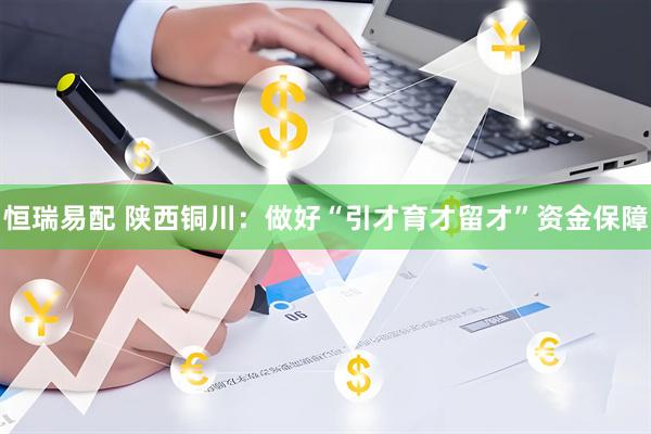 恒瑞易配 陕西铜川：做好“引才育才留才”资金保障