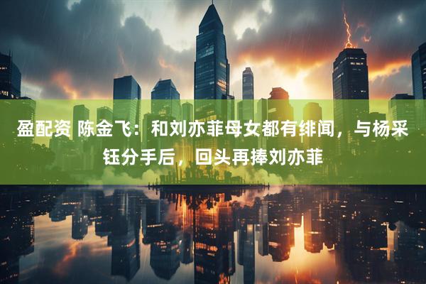 盈配资 陈金飞：和刘亦菲母女都有绯闻，与杨采钰分手后，回头再捧刘亦菲