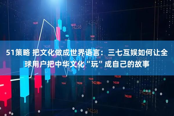 51策略 把文化做成世界语言：三七互娱如何让全球用户把中华文化“玩”成自己的故事