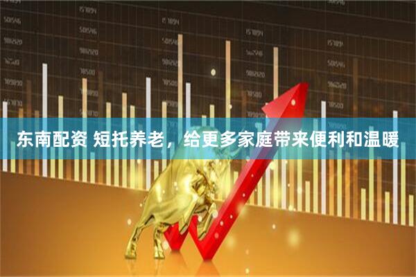 东南配资 短托养老，给更多家庭带来便利和温暖